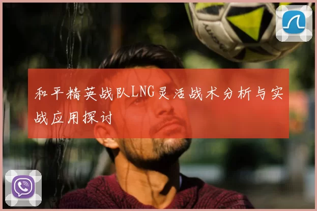 和平精英战队LNG灵活战术分析与实战应用探讨