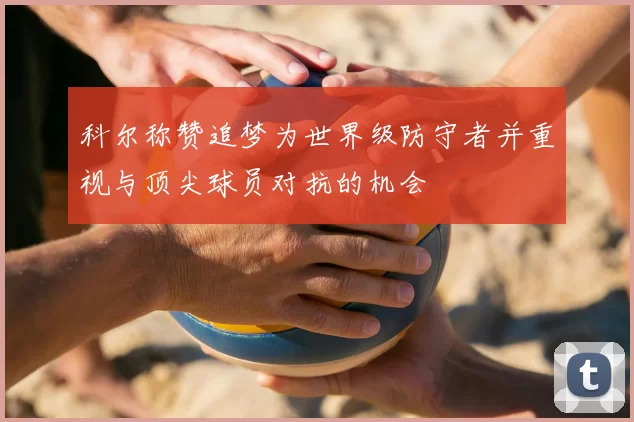 科尔称赞追梦为世界级防守者并重视与顶尖球员对抗的机会