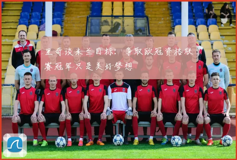 里奇谈米兰目标：争取欧冠资格联赛冠军只是美好梦想