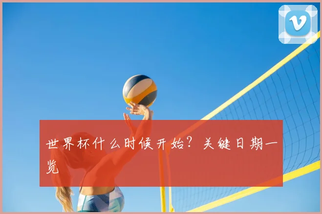 世界杯什么时候开始？关键日期一览