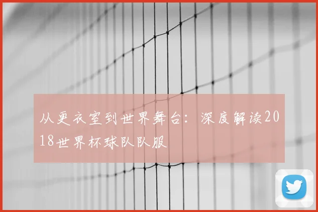从更衣室到世界舞台:深度解读2018世界杯球队队服