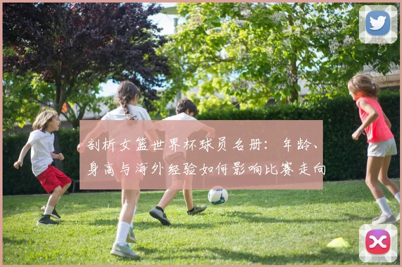 剖析女篮世界杯球员名册:年龄、身高与海外经验如何影响比赛走向