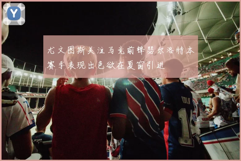 尤文图斯关注马竞前锋瑟尔洛特本赛季表现出色欲在夏窗引进