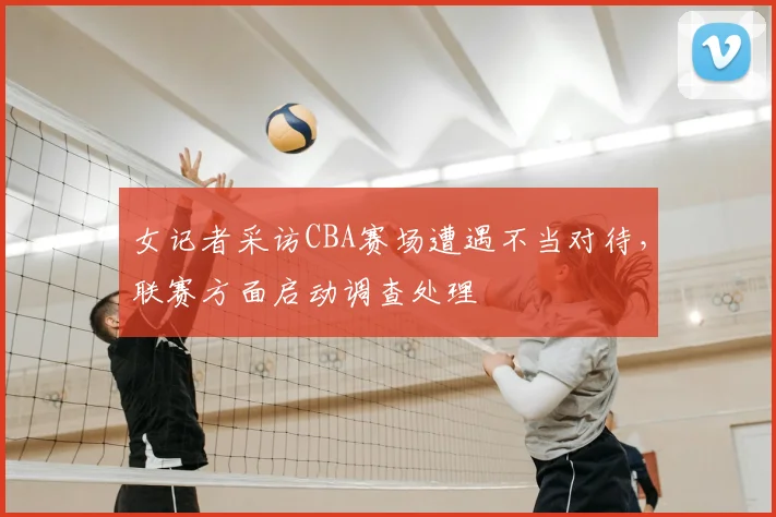 女记者采访CBA赛场遭遇不当对待,联赛方面启动调查处理
