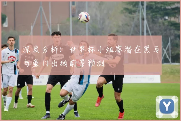 深度分析:世界杯小组赛潜在黑马与豪门出线前景预测