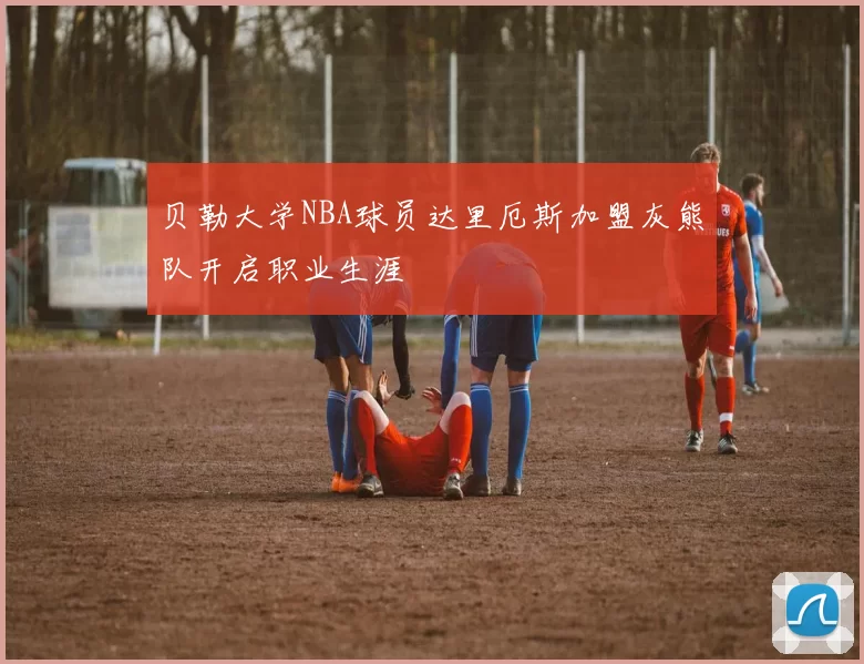 贝勒大学NBA球员达里厄斯加盟灰熊队开启职业生涯