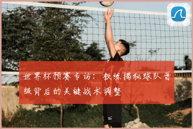世界杯预赛专访:教练揭秘球队晋级背后的关键战术调整