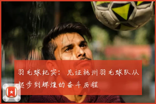 羽毛球纪实：见证杭州羽毛球队从起步到辉煌的奋斗历程