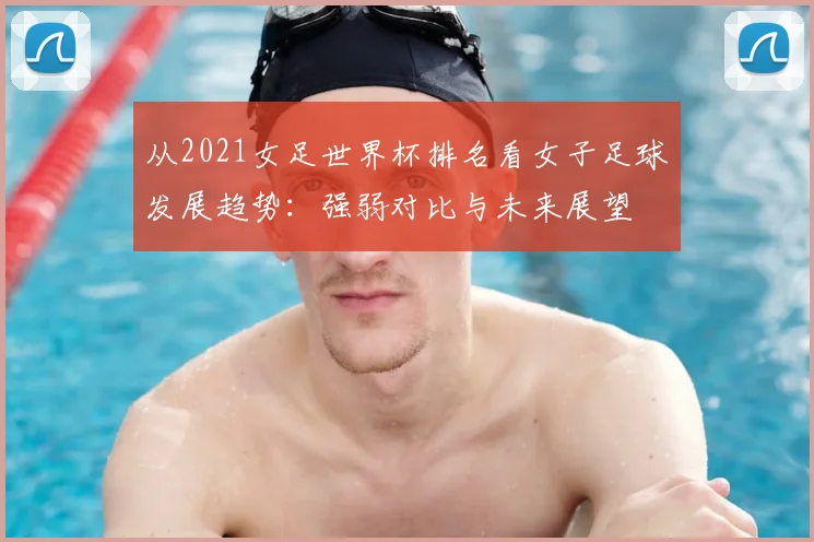 从2021女足世界杯排名看女子足球发展趋势:强弱对比与未来展望