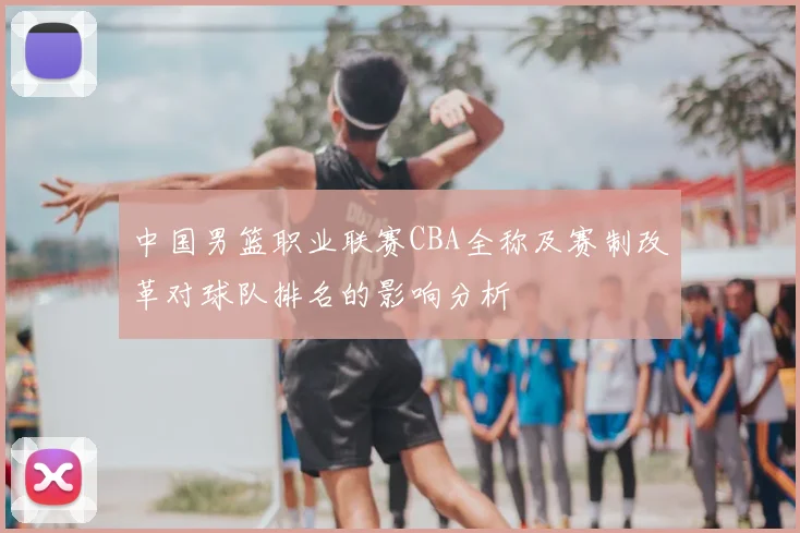 中国男篮职业联赛CBA全称及赛制改革对球队排名的影响分析