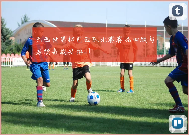 巴西世界杯巴西队比赛赛况回顾与后续备战安排_1
