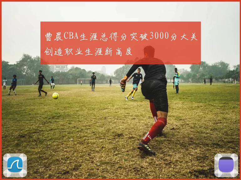 曹晨CBA生涯总得分突破3000分大关创造职业生涯新高度