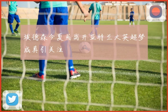 埃德森今夏或离开亚特兰大英超梦成真引关注