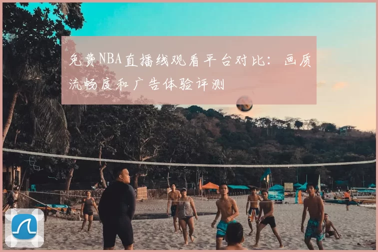 免费NBA直播线观看平台对比：画质流畅度和广告体验评测