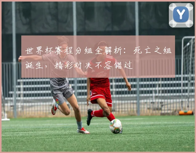 世界杯赛程分组全解析：死亡之组诞生，精彩对决不容错过