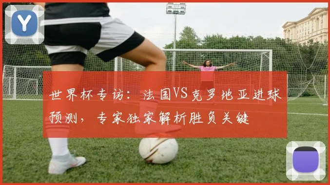世界杯专访:法国VS克罗地亚进球预测,专家独家解析胜负关键