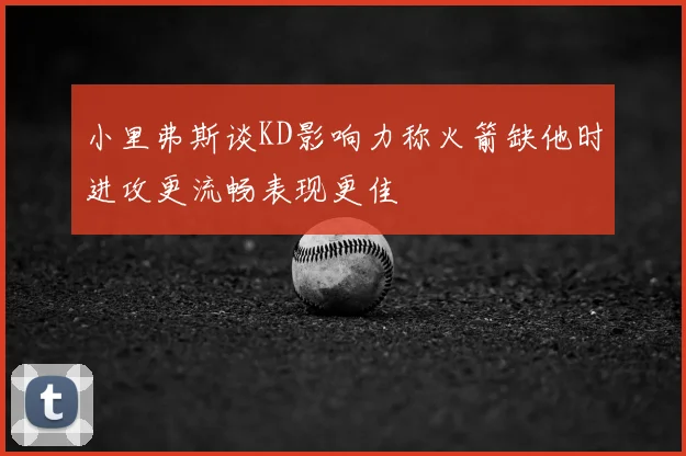 小里弗斯谈KD影响力称火箭缺他时进攻更流畅表现更佳