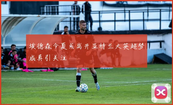 埃德森今夏或离开亚特兰大英超梦成真引关注