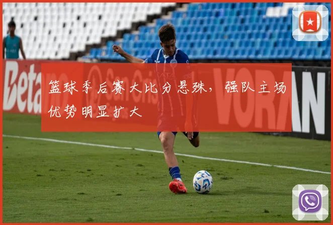 篮球季后赛大比分悬殊,强队主场优势明显扩大