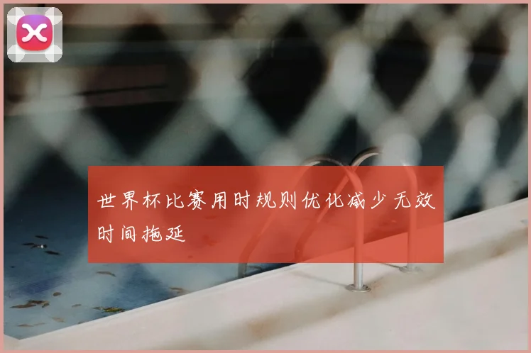 世界杯比赛用时规则优化减少无效时间拖延