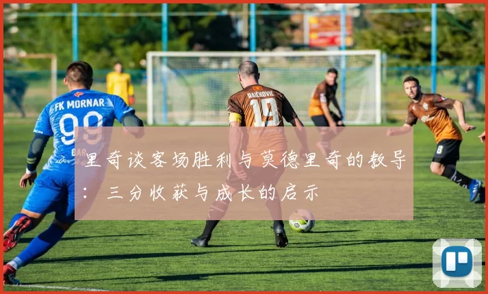 里奇谈客场胜利与莫德里奇的教导：三分收获与成长的启示