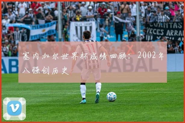 塞内加尔世界杯成绩回顾:2002年八强创历史
