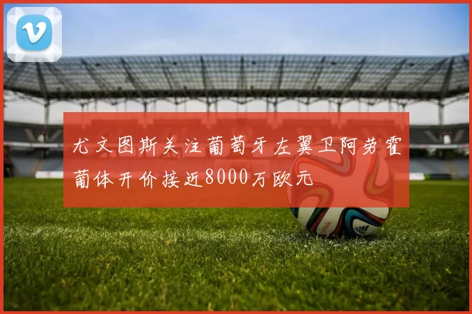 尤文图斯关注葡萄牙左翼卫阿劳霍葡体开价接近8000万欧元