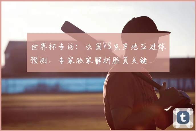 世界杯专访:法国VS克罗地亚进球预测,专家独家解析胜负关键