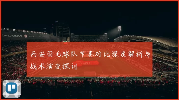 西安羽毛球队节奏对比深度解析与战术演变探讨