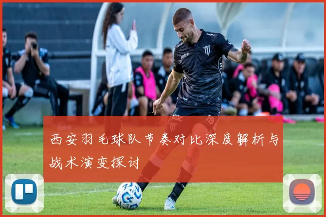 西安羽毛球队节奏对比深度解析与战术演变探讨
