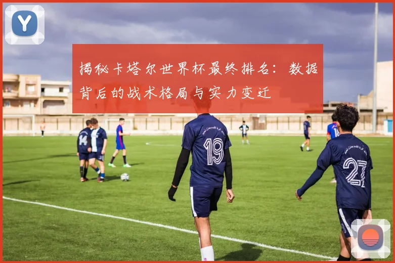 揭秘卡塔尔世界杯最终排名:数据背后的战术格局与实力变迁