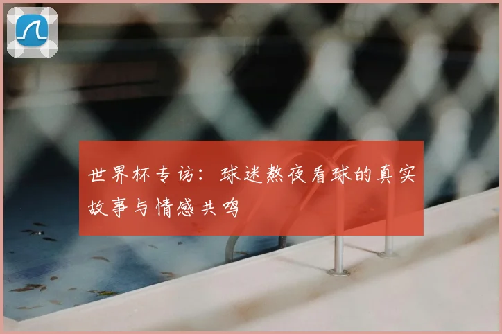 世界杯专访:球迷熬夜看球的真实故事与情感共鸣