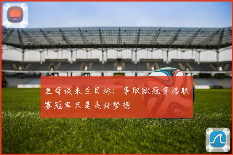 里奇谈米兰目标：争取欧冠资格联赛冠军只是美好梦想