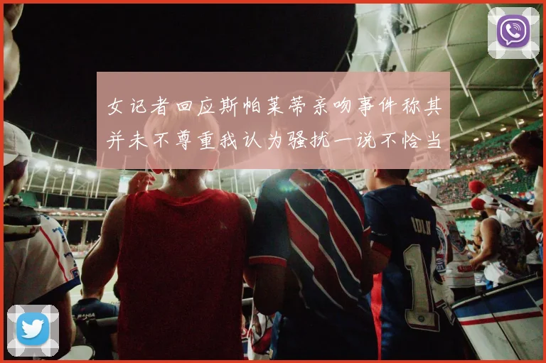 女记者回应斯帕莱蒂亲吻事件称其并未不尊重我认为骚扰一说不恰当