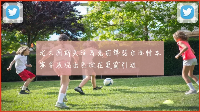 尤文图斯关注马竞前锋瑟尔洛特本赛季表现出色欲在夏窗引进