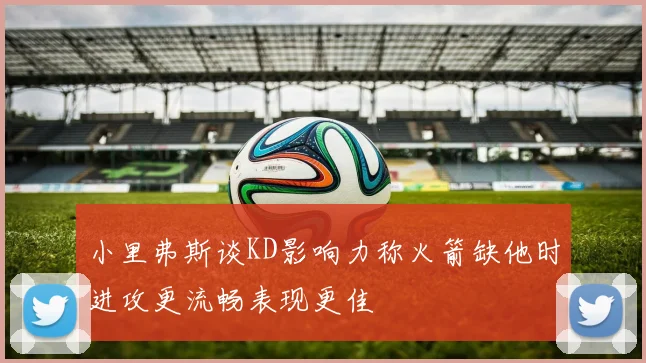 小里弗斯谈KD影响力称火箭缺他时进攻更流畅表现更佳