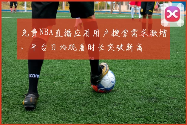 免费NBA直播应用用户搜索需求激增，平台日均观看时长突破新高
