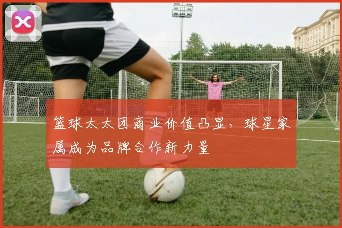 篮球太太团商业价值凸显，球星家属成为品牌合作新力量