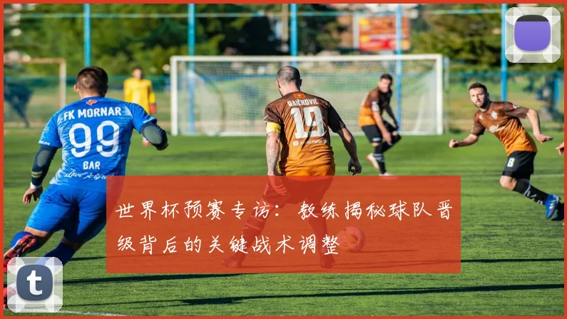 世界杯预赛专访:教练揭秘球队晋级背后的关键战术调整