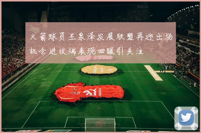 火箭球员王泉泽发展联盟再迎出场机会进攻端表现回暖引关注