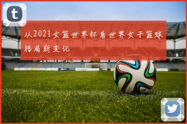 从2021女篮世界杯看世界女子篮球格局新变化